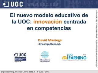 David Maniega [email_address] El nuevo modelo educativo de la UOC:  innovación  centrada en competencias Expoelearning América Latina 2010. 7 – 9 Julio / Lima Oficina Abierta de Innovación Universitat Oberta de Catalunya 