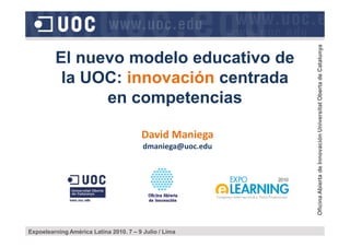 El nuevo modelo educativo de
la UOC: innovación centrada
en competencias
OficinaAbiertadeInnovaciónUniversitatObertadeCatalunya
David Maniega
dmaniega@uoc.edu
Expoelearning América Latina 2010. 7 – 9 Julio / Lima
OficinaAbiertadeInnovaciónUniversitatObertadeCatalunya
 