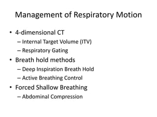 Management of Respiratory Motion
• 4-dimensional CT
– Internal Target Volume (ITV)
– Respiratory Gating
• Breath hold methods
– Deep Inspiration Breath Hold
– Active Breathing Control
• Forced Shallow Breathing
– Abdominal Compression
 