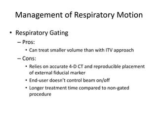 Management of Respiratory Motion
• Respiratory Gating
– Pros:
• Can treat smaller volume than with ITV approach
– Cons:
• Relies on accurate 4-D CT and reproducible placement
of external fiducial marker
• End-user doesn’t control beam on/off
• Longer treatment time compared to non-gated
procedure
 