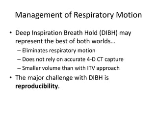 Management of Respiratory Motion
• Deep Inspiration Breath Hold (DIBH) may
represent the best of both worlds…
– Eliminates respiratory motion
– Does not rely on accurate 4-D CT capture
– Smaller volume than with ITV approach
• The major challenge with DIBH is
reproducibility.
 