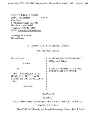 Case 1:11-cv-00561-DKW-RLP Document 78 Filed 07/16/12 Page 1 of 19

PageID #: 550

SCHUTTER DIAS & SMITH
PAUL V. K. SMITH
5891-0
City Center
810 Richards Street, Suite 810
Honolulu, Hawaii 96813
Telephone: (808) 524-4600
Email: pvsmith@mail2world.com
Attorneys for Plaintiff
KIHA SILVA

IN THE UNITED STATES DISTRICT COURT
DISTRICT OF HAWAII

KIHA SILVA

)
)
Plaintiff,
)
)
vs.
)
)
THE CITY AND COUNTY OF
)
HONOLULU, KEITH DAVID
)
MARINI and DOE DEFENDANTS )
1-10,
)
)
Defendants.
)
_______________________________ )

CIVIL NO. 11-CV-00561-LEK-RLP
[Other Civil Action]

FIRST AMENDED COMPLAINT;
CERTIFICATE OF SERVICE

COMPLAINT
COUNT I.
CLAIM FOR DAMAGES UNDER 42 U.S.CA. Sec. 1983 FOR THE USE OF
EXCESSIVE FORCE
Plaintiff, KIHA SILVA by and through his attorneys, Schutter Dias & Smith,

 