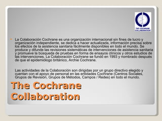 The Cochrane Collaboration   La Colaboración Cochrane es una organización internacional sin fines de lucro y organización independiente, se dedica a hacer actualizada, información precisa sobre los efectos de la asistencia sanitaria fácilmente disponibles en todo el mundo. Se produce y difunde las revisiones sistemáticas de intervenciones de asistencia sanitaria y promueve la búsqueda de pruebas en forma de ensayos clínicos y otros estudios de las intervenciones. La Colaboración Cochrane se fundó en 1993 y nombrado después de que el epidemiólogo británico, Archie Cochrane.  Las actividades de la Colaboración son dirigidas por un grupo directivo elegido y cuentan con el apoyo de personal en las entidades Cochrane (Centros Sociales, Grupos de Revisión, Grupos de Métodos, Campos / Redes) en todo el mundo. 