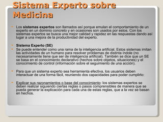 Sistema Experto sobre Medicina Los  sistemas expertos  son llamados así porque emulan el comportamiento de un experto en un dominio concreto y en ocasiones son usados por estos. Con los sistemas expertos se busca una mejor calidad y rapidez en las respuestas dando así lugar a una mejora de la productividad del experto. Sistema Experto (SE) Se puede entender como una rama de la inteligencia artificial. Estos sistemas imitan las actividades de un humano para resolver problemas de distinta índole (no necesariamente tiene que ser de inteligencia artificial). También se dice que un SE se basa en el conocimiento declarativo (hechos sobre objetos, situaciones) y el conocimiento de control (información sobre el seguimiento de una acción). Para que un sistema experto sea herramienta efectiva, los usuarios deben interactuar de una forma fácil, reuniendo dos capacidades para poder cumplirlo: Explicar sus razonamientos o base del conocimiento : los sistemas expertos se deben realizar siguiendo ciertas reglas o pasos comprensibles de manera que se pueda generar la explicación para cada una de estas reglas, que a la vez se basan en hechos.  