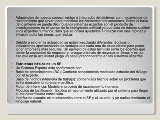 Adquisición de nuevos conocimientos o integrador del sistema : son mecanismos de razonamiento que sirven para modificar los conocimientos anteriores. Sobre la base de lo anterior se puede decir que los sistemas expertos son el producto de investigaciones en el campo de la inteligencia artificial ya que esta no intenta sustituir a los expertos humanos, sino que se desea ayudarlos a realizar con más rapidez y eficacia todas las tareas que realiza.  Debido a esto en la actualidad se están mezclando diferentes técnicas o aplicaciones aprovechando las ventajas que cada una de estas ofrece para poder tener empresas más seguras. Un ejemplo de estas técnicas sería los agentes que tienen la capacidad de negociar y navegar a través de recursos en línea; y es por eso que en la actualidad juega un papel preponderante en los sistemas expertos. Estructura básica de un SE Un Sistema Experto está conformado por: Base de conocimientos (BC): Contiene conocimiento modelado extraído del diálogo con el experto.  Base de hechos (Memoria de trabajo): contiene los hechos sobre un problema que se ha descubierto durante el análisis.  Motor de inferencia: Modela el proceso de razonamiento humano.  Módulos de justificación: Explica el razonamiento utilizado por el sistema para llegar a una determinada conclusión.  Interfaz de usuario: es la interacción entre el SE y el usuario, y se realiza mediante el lenguaje natural.  