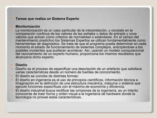 Tareas que realiza un Sistema Experto  Monitorización  La monitorización es un caso particular de la interpretación, y consiste en la comparación continua de los valores de las señales o datos de entrada y unos valores que actúan como criterios de normalidad o estándares. En el campo del mantenimiento predictivo los Sistemas Expertos se utilizan fundamentalmente como herramientas de diagnóstico. Se trata de que el programa pueda determinar en cada momento el estado de funcionamiento de sistemas complejos, anticipándose a los posibles incidentes que pudieran acontecer. Así, usando un modelo computacional del razonamiento de un experto humano, proporciona los mismos resultados que alcanzaría dicho experto. Diseño  Diseño es el proceso de especificar una descripción de un artefacto que satisface varias características desde un número de fuentes de conocimiento. El diseño se concibe de distintas formas: El diseño en ingeniería es el uso de principios científicos, información técnica e imaginación en la definición de una estructura mecánica, máquina o sistema que ejecute funciones específicas con el máximo de economía y eficiencia.  El diseño industrial busca rectificar las omisiones de la ingeniería, es un intento consciente de traer forma y orden visual a la ingeniería de hardware donde la tecnología no provee estas características.  
