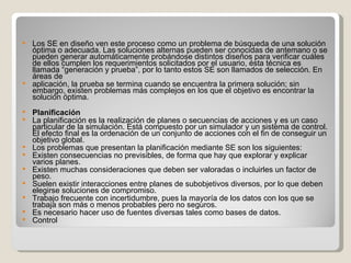 Los SE en diseño ven este proceso como un problema de búsqueda de una solución óptima o adecuada. Las soluciones alternas pueden ser conocidas de antemano o se pueden generar automáticamente probándose distintos diseños para verificar cuáles de ellos cumplen los requerimientos solicitados por el usuario, ésta técnica es llamada “generación y prueba”, por lo tanto estos SE son llamados de selección. En áreas de aplicación, la prueba se termina cuando se encuentra la primera solución; sin embargo, existen problemas más complejos en los que el objetivo es encontrar la solución óptima. Planificación  La planificación es la realización de planes o secuencias de acciones y es un caso particular de la simulación. Está compuesto por un simulador y un sistema de control. El efecto final es la ordenación de un conjunto de acciones con el fin de conseguir un objetivo global. Los problemas que presentan la planificación mediante SE son los siguientes: Existen consecuencias no previsibles, de forma que hay que explorar y explicar varios planes.  Existen muchas consideraciones que deben ser valoradas o incluirles un factor de peso.  Suelen existir interacciones entre planes de subobjetivos diversos, por lo que deben elegirse soluciones de compromiso.  Trabajo frecuente con incertidumbre, pues la mayoría de los datos con los que se trabaja son más o menos probables pero no seguros.  Es necesario hacer uso de fuentes diversas tales como bases de datos.  Control  