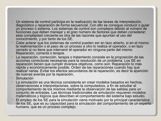 Un sistema de control participa en la realización de las tareas de interpretación, diagnóstico y reparación de forma secuencial. Con ello se consigue conducir o guiar un proceso o sistema. Los sistemas de control son complejos debido al número de funciones que deben manejar y el gran número de factores que deben considerar; esta complejidad creciente es otra de las razones que apuntan al uso del conocimiento, y por tanto de los SE. Cabe aclarar que los sistemas de control pueden ser en lazo abierto, si en el mismo la realimentación o el paso de un proceso a otro lo realiza el operador, o en lazo cerrado si no tiene que intervenir el operador en ninguna parte del mismo. Reparación, correcta o terapia. La reparación, corrección, terapia o tratamiento consiste en la proposición de las acciones correctoras necesarias para la resolución de un problema. Los SE en reparación tienen que cumplir diversos objetivos, como son: Reparación lo más rápida y económicamente posible. Orden de las reparaciones cuando hay que realizar varias. Evitar los efectos secundarios de la reparación, es decir la aparición de nuevas averías por la reparación. Simulación  La simulación es una técnica consistente en crear modelos basados en hechos, observaciones e interpretaciones, sobre la computadora, a fin de estudiar el comportamiento de los mismos mediante la observación de las salidas para un conjunto de entradas. Las técnicas tradicionales de simulación requieren modelos matemáticos y lógicos que describen el comportamiento del sistema bajo estudio. El empleo de los SE para la simulación viene motivado por la principal característica de los SE, que es su capacidad para la simulación del comportamiento de un experto humano, que es un proceso complejo. 