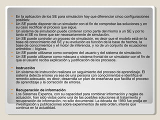 En la aplicación de los SE para simulación hay que diferenciar cinco configuraciones posibles: Un SE puede disponer de un simulador con el fin de comprobar las soluciones y en su caso rectificar el proceso que sigue.  Un sistema de simulación puede contener como parte del mismo a un SE y por lo tanto el SE no tiene que ser necesariamente de simulación. Un SE puede controlar un proceso de simulación, es decir que el modelo está en la base de conocimiento del SE y su evolución es función de la base de hechos, la base de conocimientos y el motor de inferencia, y no de un conjunto de ecuaciones aritmético – lógicas.  Un SE puede utilizarse como consejero del usuario y del sistema de simulación.  Un SE puede utilizarse como máscara o sistema frontal de un simulador con el fin de que el usuario reciba explicación y justificación de los procesos. Instrucción Un sistema de instrucción realizara un seguimiento del proceso de aprendizaje. El sistema detecta errores ya sea de una persona con conocimientos e identifica el remedio adecuado, es decir, desarrolla un plan de enseñanza que facilita el proceso de aprendizaje y la corrección de errores. Recuperación de información Los Sistemas Expertos, con su capacidad para combinar información y reglas de actuación, han sido vistos como una de las posibles soluciones al tratamiento y recuperación de información, no sólo documental. La década de 1980 fue prolija en investigación y publicaciones sobre experimentos de este orden, interés que continua en la actualidad. 