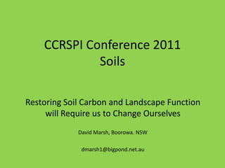 CCRSPI Conference 2011
             Soils

Restoring Soil Carbon and Landscape Function
     will Require us to Change Ourselves
             David Marsh, Boorowa. NSW

              dmarsh1@bigpond.net.au
 