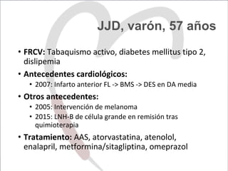 JJD, varón, 57 años
•  FRCV:	Tabaquismo	activo,	diabetes	mellitus	tipo	2,	
dislipemia	
•  Antecedentes	cardiológicos:	
•  2007:	Infarto	anterior	FL	->	BMS	->	DES	en	DA	media	
•  Otros	antecedentes:	
•  2005:	Intervención	de	melanoma	
•  2015:	LNH-B	de	célula	grande	en	remisión	tras	
quimioterapia	
•  Tratamiento:	AAS,	atorvastatina,	atenolol,	
enalapril,	metformina/sitagliptina,	omeprazol	
 