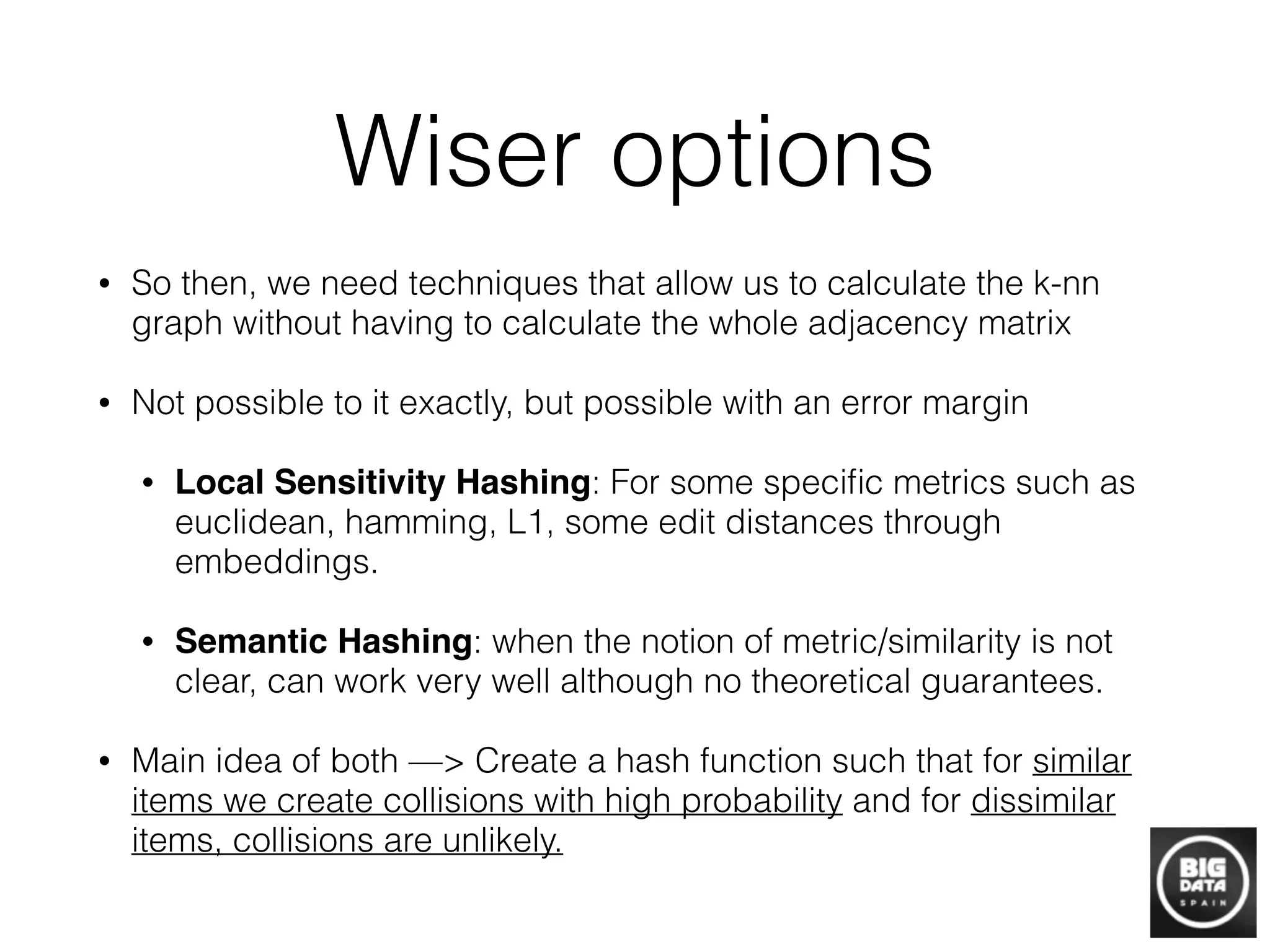 Wiser options
• So then, we need techniques that allow us to calculate the k-nn
graph without having to calculate the whole adjacency matrix
• Not possible to it exactly, but possible with an error margin
• Local Sensitivity Hashing: For some speciﬁc metrics such as
euclidean, hamming, L1, some edit distances through
embeddings.
• Semantic Hashing: when the notion of metric/similarity is not
clear, can work very well although no theoretical guarantees.
• Main idea of both —> Create a hash function such that for similar
items we create collisions with high probability and for dissimilar
items, collisions are unlikely.
 