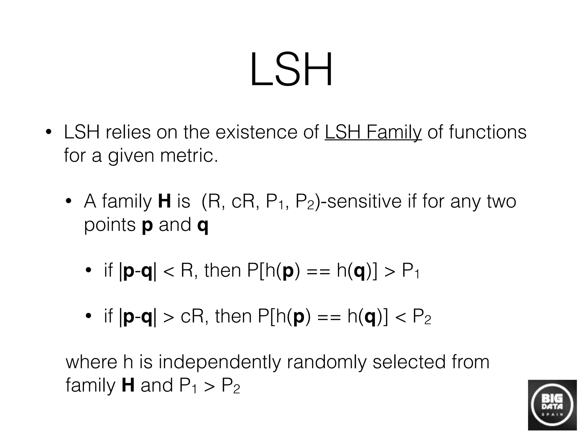LSH
• LSH relies on the existence of LSH Family of functions
for a given metric.
• A family H is (R, cR, P1, P2)-sensitive if for any two
points p and q!
• if |p-q| < R, then P[h(p) == h(q)] > P1
• if |p-q| > cR, then P[h(p) == h(q)] < P2
where h is independently randomly selected from
family H and P1 > P2
 