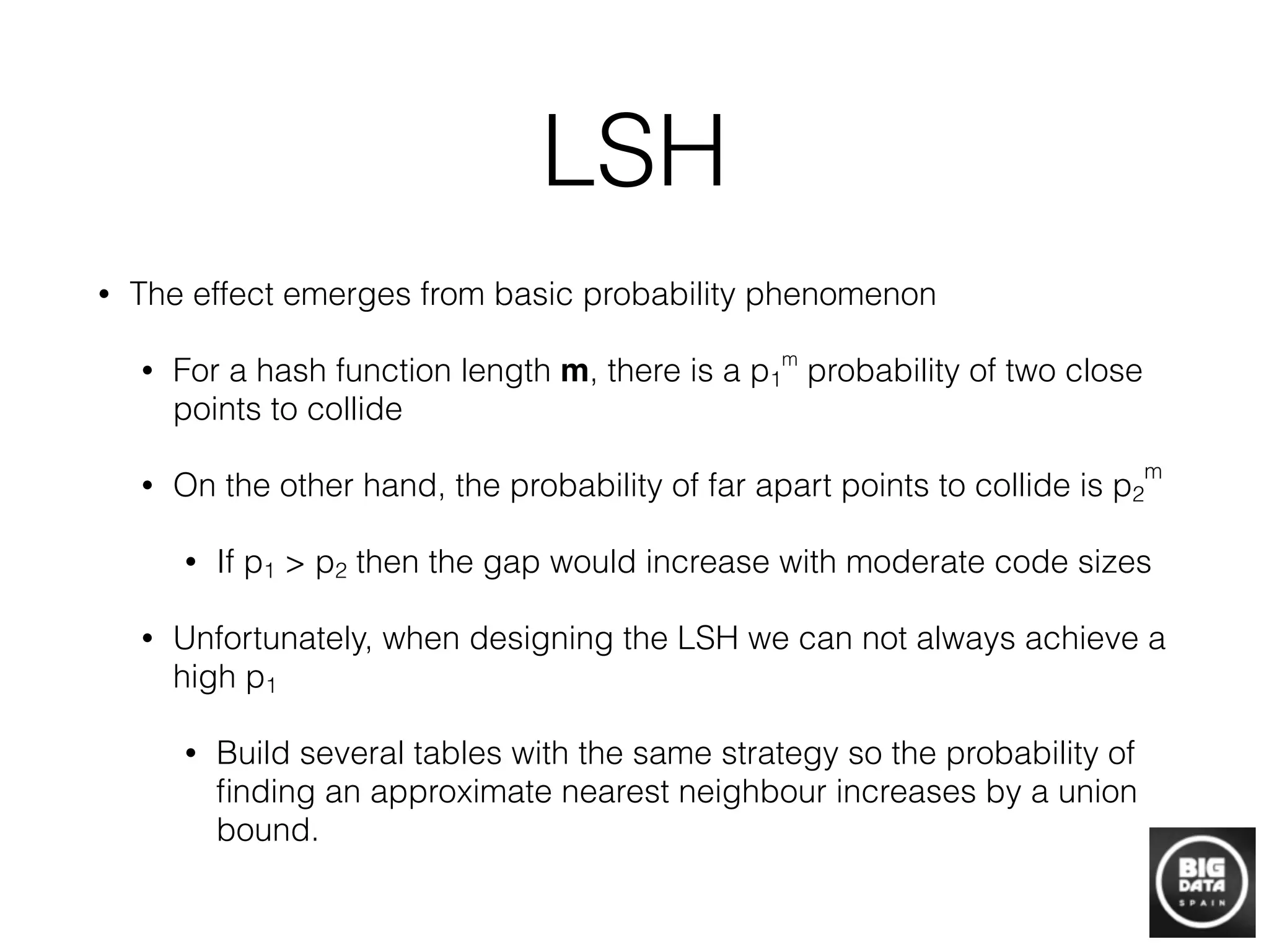 LSH
• The effect emerges from basic probability phenomenon
• For a hash function length m, there is a p1
m
probability of two close
points to collide
• On the other hand, the probability of far apart points to collide is p2
m
• If p1 > p2 then the gap would increase with moderate code sizes
• Unfortunately, when designing the LSH we can not always achieve a
high p1
• Build several tables with the same strategy so the probability of
ﬁnding an approximate nearest neighbour increases by a union
bound.
 