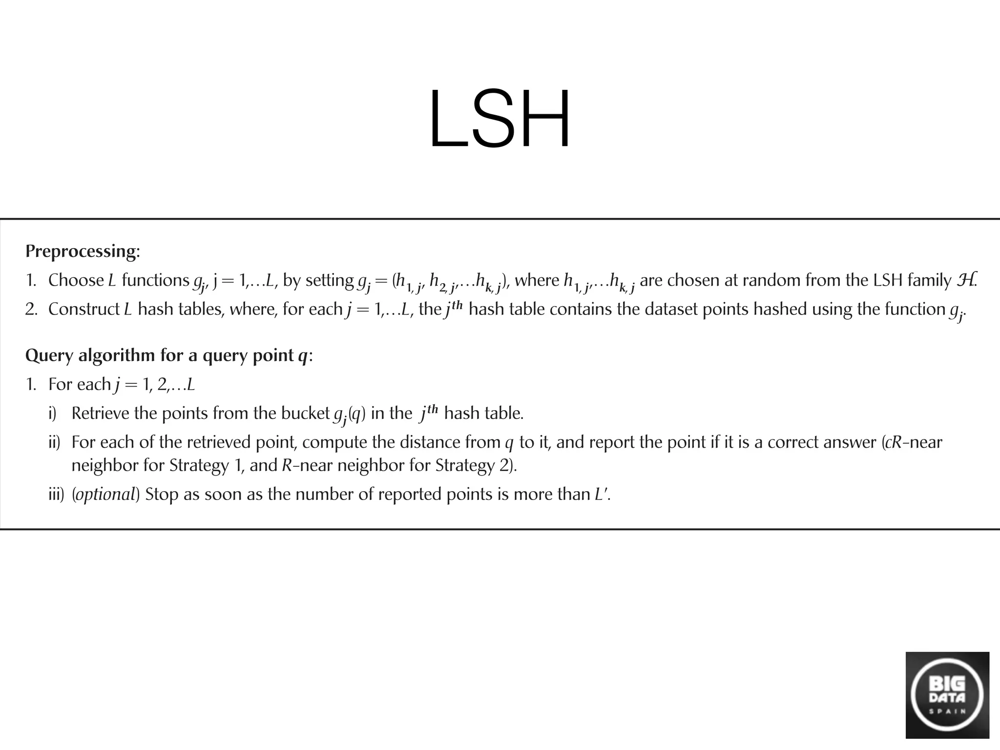 LSH
input set into a bucket gj(p), for j = 1,…,L. Since the total number of
buckets may be large, we retain only the nonempty buckets by resort-
ing to (standard) hashing3
of the values gj(p). In this way, the data
structure uses only O(nL) memory cells; note that it suffices that the
buckets store the pointers to data points, not the points themselves.
To process a query q, we scan through the buckets g1(q),…, gL(q), and
retrieve the points stored in them. After retrieving the points, we com-
3
See [16] for more details on hashing.
log1 – P1
k ␦ so that (1 – P1
k)L ≤ ␦, then any R-neighbor of q is returned by
the algorithm with probability at least 1 – ␦.
How should the parameter k be chosen? Intuitively, larger values of
k lead to a larger gap between the probabilities of collision for close
points and far points; the probabilities are P1
k and P2
k, respectively (see
Figure 3 for an illustration). The benefit of this amplification is that the
hash functions are more selective. At the same time, if k is large then
P1
k is small, which means that L must be sufficiently large to ensure
that an R-near neighbor collides with the query point at least once.
Preprocessing:
1. Choose L functions gj, j = 1,…L, by setting gj = (h1, j, h2, j,…hk, j), where h1, j,…hk, j are chosen at random from the LSH family H.
2. Construct L hash tables, where, for each j = 1,…L, the jth hash table contains the dataset points hashed using the function gj.
Query algorithm for a query point q:
1. For each j = 1, 2,…L
i) Retrieve the points from the bucket gj(q) in the jth hash table.
ii) For each of the retrieved point, compute the distance from q to it, and report the point if it is a correct answer (cR-near
neighbor for Strategy 1, and R-near neighbor for Strategy 2).
iii) (optional) Stop as soon as the number of reported points is more than LЈ.
Fig. 2. Preprocessing and query algorithms of the basic LSH algorithm.
COMMUNICATIONS OF THE ACM January 2008/Vol. 51, No. 1 119
 