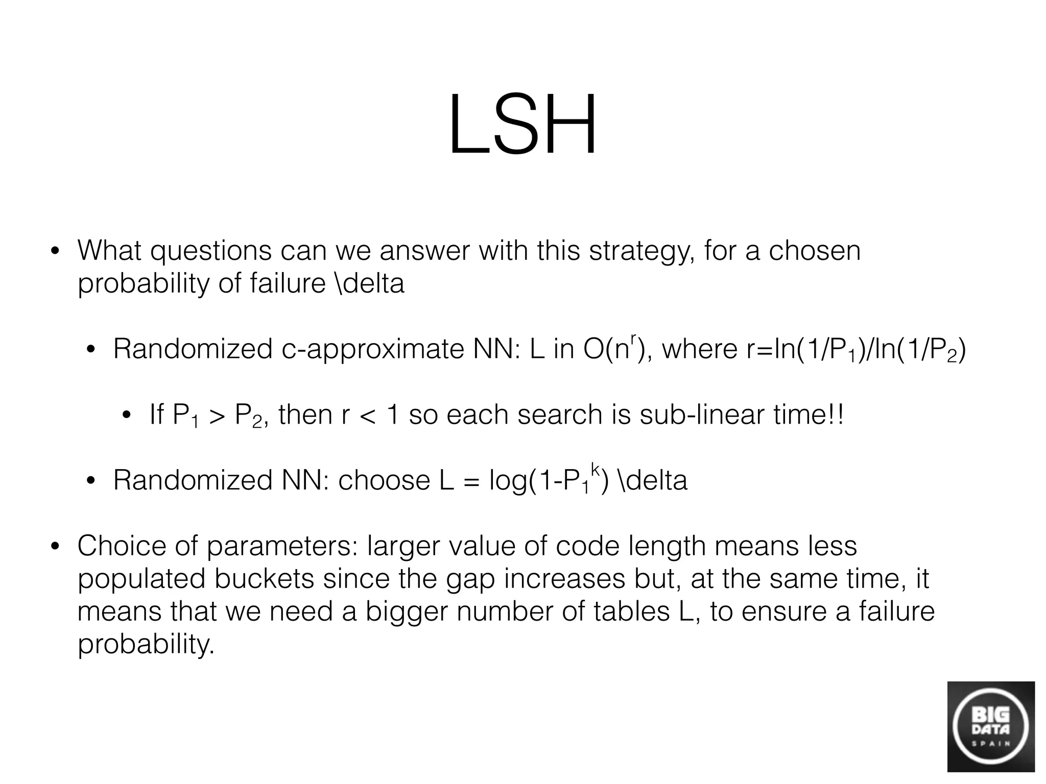LSH
• What questions can we answer with this strategy, for a chosen
probability of failure delta
• Randomized c-approximate NN: L in O(nr
), where r=ln(1/P1)/ln(1/P2)
• If P1 > P2, then r < 1 so each search is sub-linear time!!
• Randomized NN: choose L = log(1-P1
k
) delta
• Choice of parameters: larger value of code length means less
populated buckets since the gap increases but, at the same time, it
means that we need a bigger number of tables L, to ensure a failure
probability.
 