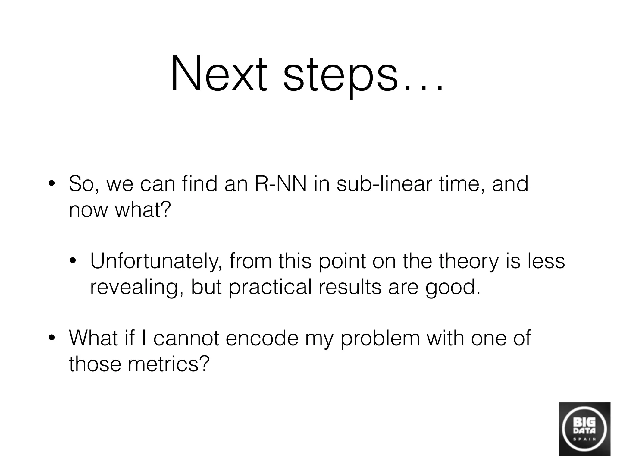 Next steps…
• So, we can ﬁnd an R-NN in sub-linear time, and
now what?
• Unfortunately, from this point on the theory is less
revealing, but practical results are good.
• What if I cannot encode my problem with one of
those metrics?
 