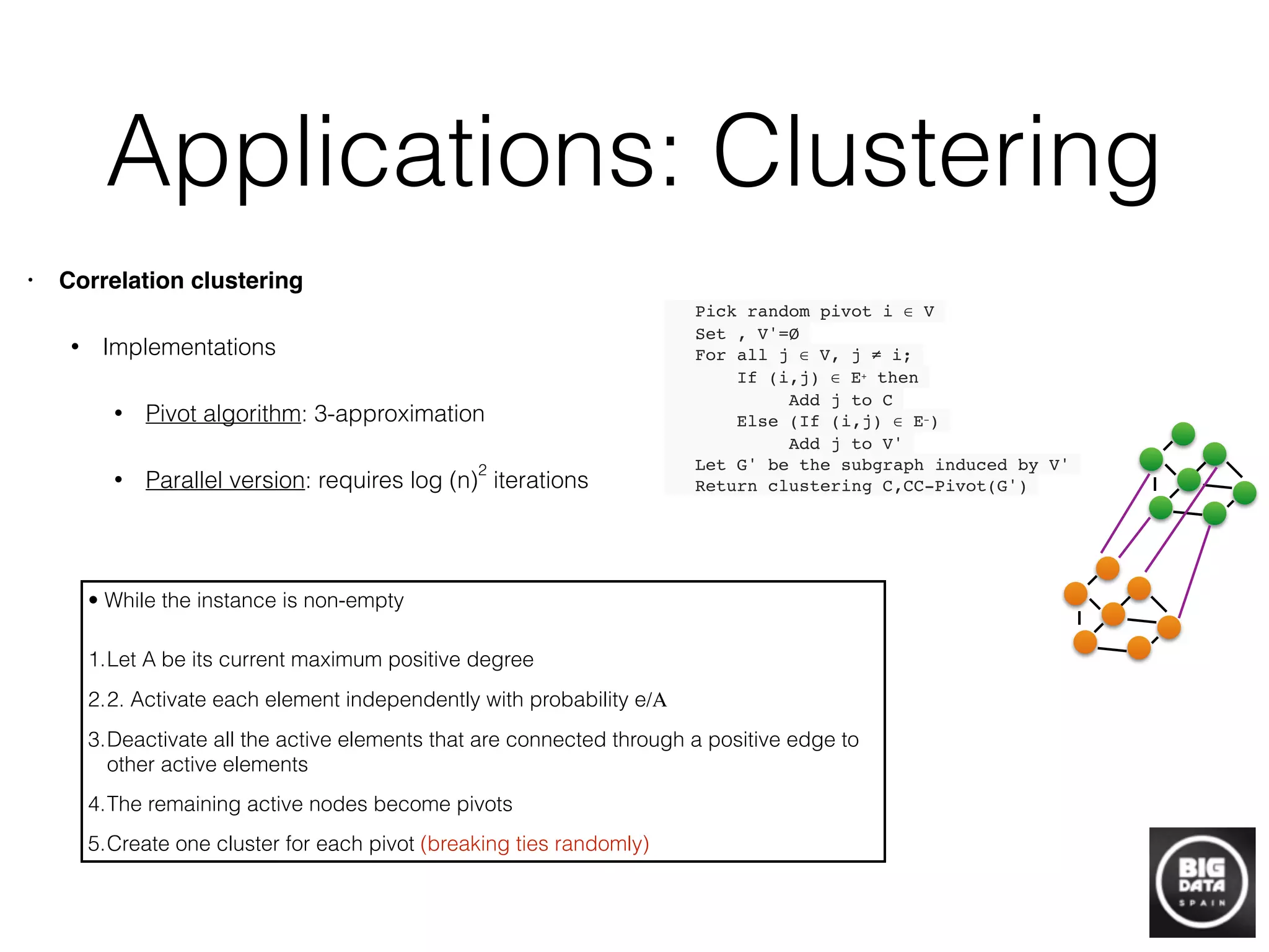 Applications: Clustering
• Correlation clustering!
• Implementations
• Pivot algorithm: 3-approximation
• Parallel version: requires log (n)
2
iterations +
+
+
+
+
++
+
+
+
+
+
++
+ +
+ +
-
-
-
-
Pick random pivot i ∈ V!
Set , V'=Ø!
For all j ∈ V, j ≠ i;!
If (i,j) ∈ E+ then!
Add j to C!
Else (If (i,j) ∈ E−)!
Add j to V'!
Let G' be the subgraph induced by V'!
Return clustering C,CC-Pivot(G')!
• While the instance is non-empty	

1.Let A be its current maximum positive degree
2.2. Activate each element independently with probability e/A	

3.Deactivate all the active elements that are connected through a positive edge to
other active elements	

4.The remaining active nodes become pivots
5.Create one cluster for each pivot (breaking ties randomly)
 