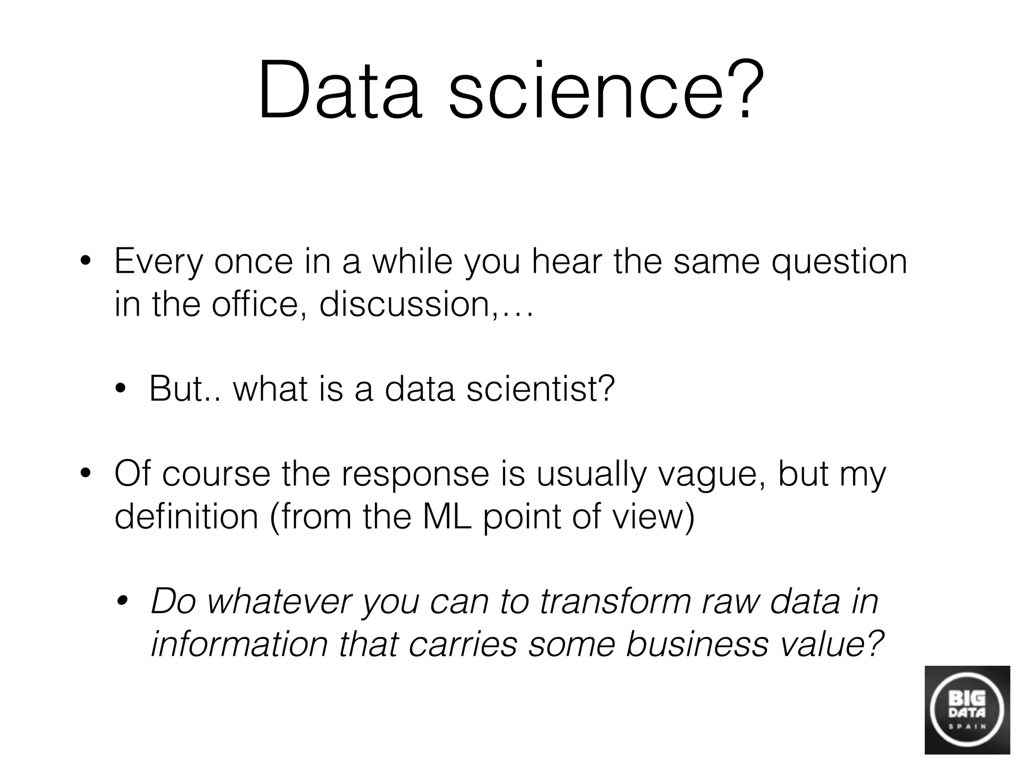 Data science?
• Every once in a while you hear the same question
in the ofﬁce, discussion,…
• But.. what is a data scientist?
• Of course the response is usually vague, but my
deﬁnition (from the ML point of view)
• Do whatever you can to transform raw data in
information that carries some business value?
 