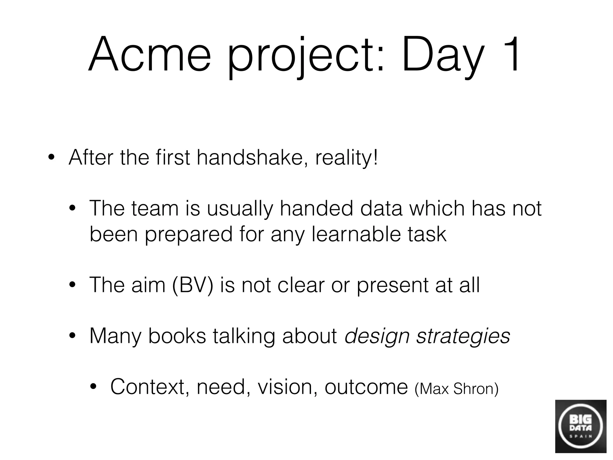 Acme project: Day 1
• After the ﬁrst handshake, reality!
• The team is usually handed data which has not
been prepared for any learnable task
• The aim (BV) is not clear or present at all
• Many books talking about design strategies
• Context, need, vision, outcome (Max Shron)
 