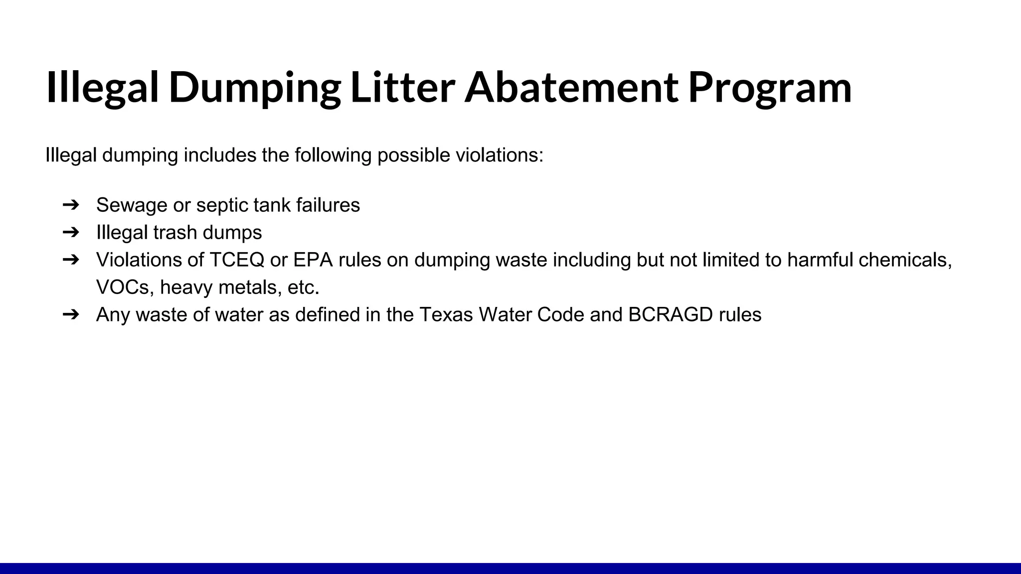 Illegal Dumping Litter Abatement Program
Illegal dumping includes the following possible violations:
➔ Sewage or septic tank failures
➔ Illegal trash dumps
➔ Violations of TCEQ or EPA rules on dumping waste including but not limited to harmful chemicals,
VOCs, heavy metals, etc.
➔ Any waste of water as defined in the Texas Water Code and BCRAGD rules
 