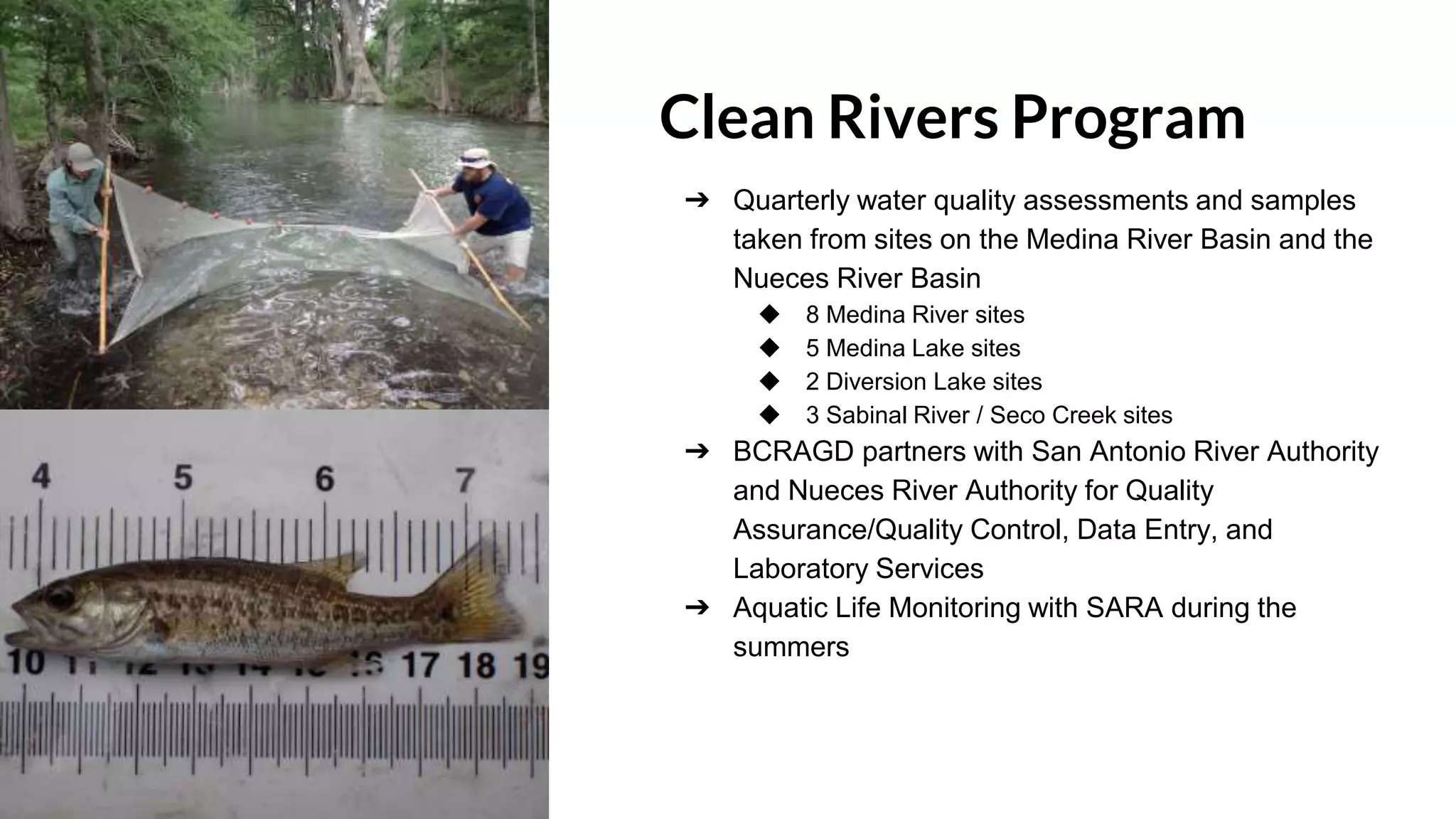 Clean Rivers Program
➔ Quarterly water quality assessments and samples
taken from sites on the Medina River Basin and the
Nueces River Basin
◆ 8 Medina River sites
◆ 5 Medina Lake sites
◆ 2 Diversion Lake sites
◆ 3 Sabinal River / Seco Creek sites
➔ BCRAGD partners with San Antonio River Authority
and Nueces River Authority for Quality
Assurance/Quality Control, Data Entry, and
Laboratory Services
➔ Aquatic Life Monitoring with SARA during the
summers
 