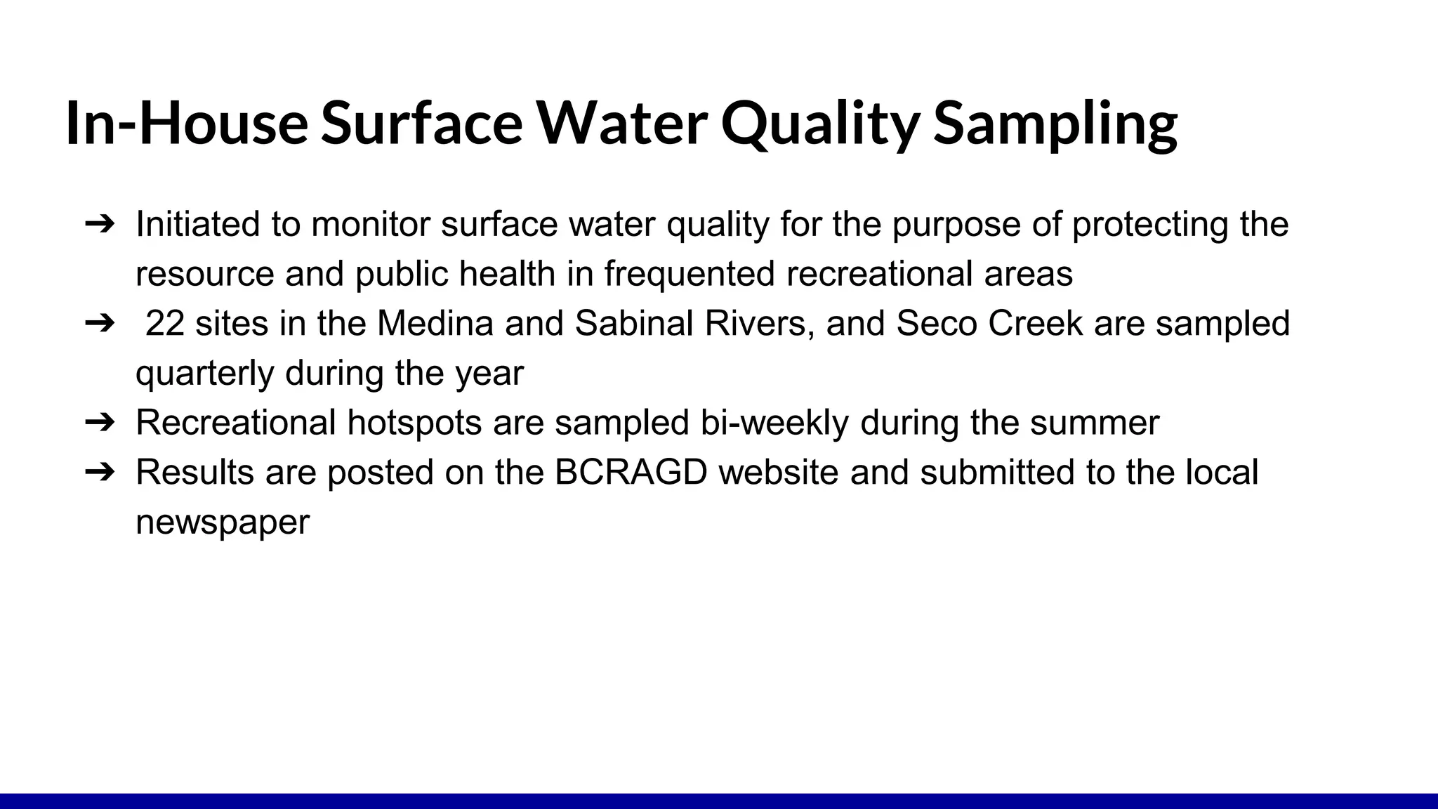 In-House Surface Water Quality Sampling
➔ Initiated to monitor surface water quality for the purpose of protecting the
resource and public health in frequented recreational areas
➔ 22 sites in the Medina and Sabinal Rivers, and Seco Creek are sampled
quarterly during the year
➔ Recreational hotspots are sampled bi-weekly during the summer
➔ Results are posted on the BCRAGD website and submitted to the local
newspaper
 