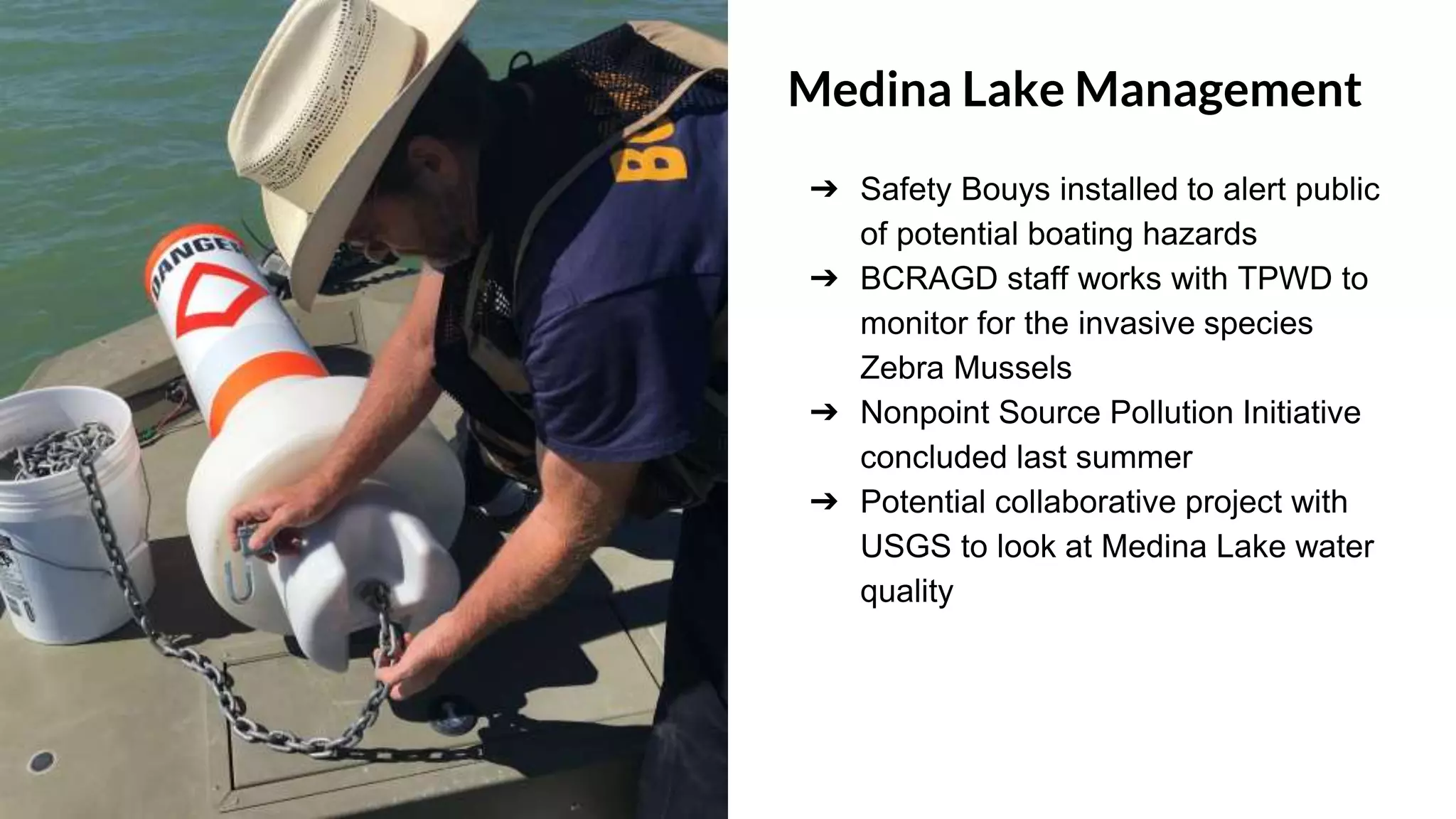 Medina Lake Management
➔ Safety Bouys installed to alert public
of potential boating hazards
➔ BCRAGD staff works with TPWD to
monitor for the invasive species
Zebra Mussels
➔ Nonpoint Source Pollution Initiative
concluded last summer
➔ Potential collaborative project with
USGS to look at Medina Lake water
quality
 