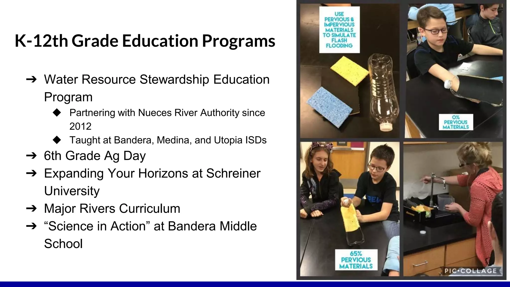 K-12th Grade Education Programs
➔ Water Resource Stewardship Education
Program
◆ Partnering with Nueces River Authority since
2012
◆ Taught at Bandera, Medina, and Utopia ISDs
➔ 6th Grade Ag Day
➔ Expanding Your Horizons at Schreiner
University
➔ Major Rivers Curriculum
➔ “Science in Action” at Bandera Middle
School
 