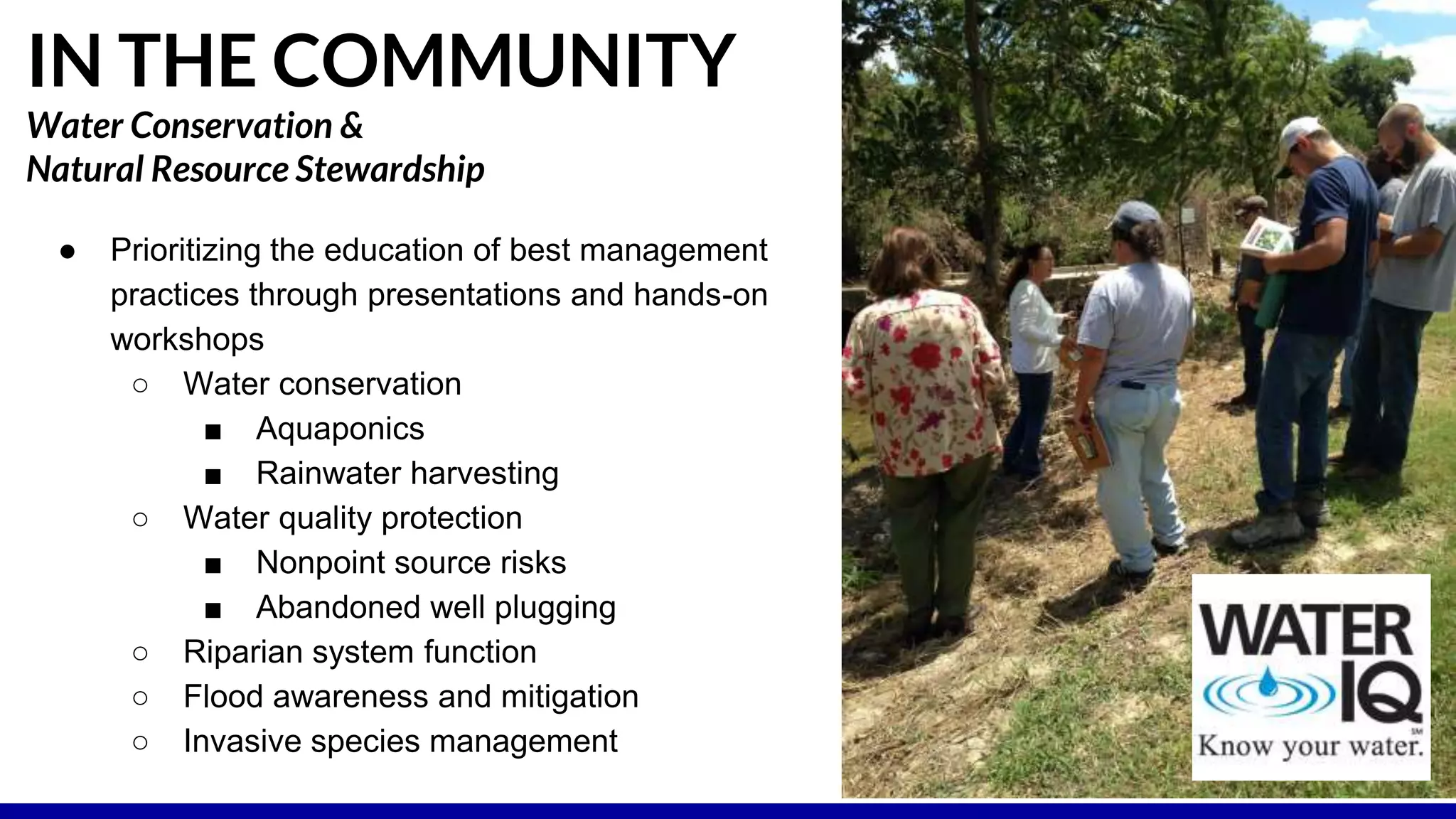 ● Prioritizing the education of best management
practices through presentations and hands-on
workshops
○ Water conservation
■ Aquaponics
■ Rainwater harvesting
○ Water quality protection
■ Nonpoint source risks
■ Abandoned well plugging
○ Riparian system function
○ Flood awareness and mitigation
○ Invasive species management
IN THE COMMUNITY
Water Conservation &
Natural Resource Stewardship
 