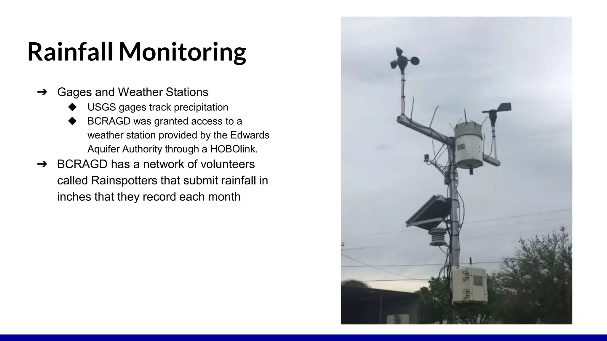 Rainfall Monitoring
➔ Gages and Weather Stations
◆ USGS gages track precipitation
◆ BCRAGD was granted access to a
weather station provided by the Edwards
Aquifer Authority through a HOBOlink.
➔ BCRAGD has a network of volunteers
called Rainspotters that submit rainfall in
inches that they record each month
 