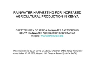 RAINWATER HARVESTING FOR INCREASED
 AGRICULTURAL PRODUCTION IN KENYA



  GREATER HORN OF AFRICA RAINWATER PARTNERSHIP/
    KENYA RAINWATER ASSOCIATION SECRETARIAT
            Website: www.gharainwater.org




Presentation held by Dr. David M. Mburu, Chairman of the Kenya Rainwater
Association, 10.12.2008, Maputo (9th General Assembly of the AACC)
 