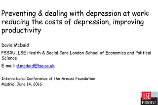 Preventing & dealing with depression at work:
reducing the costs of depression, improving
productivity
David McDaid
PSSRU, LSE Health & Social Care London School of Economics and Political
Science
E-mail: d.mcdaid@lse.ac.uk
International Conference of the Areces Foundation
Madrid, June 14, 2016
 