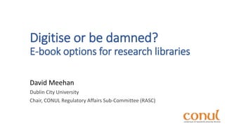 Digitise or be damned?
E-book options for research libraries
David Meehan
Dublin City University
Chair, CONUL Regulatory Affairs Sub-Committee (RASC)
 