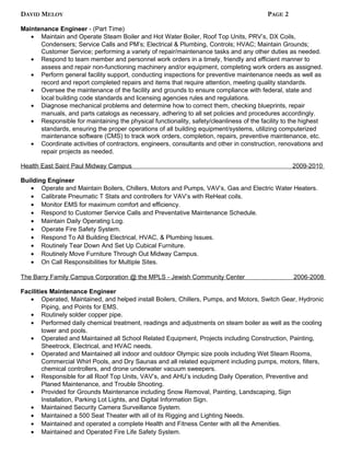 DAVID MELOY PAGE 2
Maintenance Engineer - (Part Time)
• Maintain and Operate Steam Boiler and Hot Water Boiler, Roof Top Units, PRV’s, DX Coils,
Condensers; Service Calls and PM’s; Electrical & Plumbing, Controls; HVAC; Maintain Grounds;
Customer Service; performing a variety of repair/maintenance tasks and any other duties as needed.
• Respond to team member and personnel work orders in a timely, friendly and efficient manner to
assess and repair non-functioning machinery and/or equipment, completing work orders as assigned.
• Perform general facility support, conducting inspections for preventive maintenance needs as well as
record and report completed repairs and items that require attention, meeting quality standards.
• Oversee the maintenance of the facility and grounds to ensure compliance with federal, state and
local building code standards and licensing agencies rules and regulations.
• Diagnose mechanical problems and determine how to correct them, checking blueprints, repair
manuals, and parts catalogs as necessary, adhering to all set policies and procedures accordingly.
• Responsible for maintaining the physical functionality, safety/cleanliness of the facility to the highest
standards, ensuring the proper operations of all building equipment/systems, utilizing computerized
maintenance software (CMS) to track work orders, completion, repairs, preventive maintenance, etc.
• Coordinate activities of contractors, engineers, consultants and other in construction, renovations and
repair projects as needed.
Health East Saint Paul Midway Campus 2009-2010
Building Engineer
• Operate and Maintain Boilers, Chillers, Motors and Pumps, VAV’s, Gas and Electric Water Heaters.
• Calibrate Pneumatic T Stats and controllers for VAV’s with ReHeat coils.
• Monitor EMS for maximum comfort and efficiency.
• Respond to Customer Service Calls and Preventative Maintenance Schedule.
• Maintain Daily Operating Log.
• Operate Fire Safety System.
• Respond To All Building Electrical, HVAC, & Plumbing Issues.
• Routinely Tear Down And Set Up Cubical Furniture.
• Routinely Move Furniture Through Out Midway Campus.
• On Call Responsibilities for Multiple Sites.
The Barry Family Campus Corporation @ the MPLS - Jewish Community Center 2006-2008
Facilities Maintenance Engineer
• Operated, Maintained, and helped install Boilers, Chillers, Pumps, and Motors, Switch Gear, Hydronic
Piping, and Points for EMS.
• Routinely solder copper pipe.
• Performed daily chemical treatment, readings and adjustments on steam boiler as well as the cooling
tower and pools.
• Operated and Maintained all School Related Equipment, Projects including Construction, Painting,
Sheetrock, Electrical, and HVAC needs.
• Operated and Maintained all indoor and outdoor Olympic size pools including Wet Steam Rooms,
Commercial Whirl Pools, and Dry Saunas and all related equipment including pumps, motors, filters,
chemical controllers, and drone underwater vacuum sweepers.
• Responsible for all Roof Top Units, VAV’s, and AHU’s including Daily Operation, Preventive and
Planed Maintenance, and Trouble Shooting.
• Provided for Grounds Maintenance including Snow Removal, Painting, Landscaping, Sign
Installation, Parking Lot Lights, and Digital Information Sign.
• Maintained Security Camera Surveillance System.
• Maintained a 500 Seat Theater with all of its Rigging and Lighting Needs.
• Maintained and operated a complete Health and Fitness Center with all the Amenities.
• Maintained and Operated Fire Life Safety System.
 