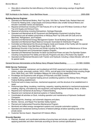 DAVID MELOY PAGE 3
• Was able to streamline the total efficiency of this facility for a total energy savings of significant
proportions.
RSP Architects in the Historic - Grain Belt Brew House 2005-2006
Building Service Engineer
• Operated and Maintained Boilers, Roof Top Units, VAV Box’s, Reheat Coils, Radiant Heat and
Forced Air Heating Units, Large Supply and Exhaust Motors also smaller Exhaust Motors and
Actuator Controlled Valves and Dampers.
• Repaired all Electrical including 277 Volt Fixtures 20’ to 30’ high and VFD Motor Controls on Roof
Top Unit Supply and Exhaust Fans.
• Repaired all plumbing including Dishwashers, Garbage Disposals.
• Operated and Maintained all AC Equipment and Refrigeration Equipment including Srcew
Compressors and all related components on McQuay Roof Top Units with DX Coils and Ice
Machines, Refrigerators, and Freezers.
• Operated and Maintained Energy Management System “Excel Building Supervisor” and also
Operated and Maintained Rapid Balance Computer Automated Air Distribution Program.
• Controlled and Maintained the Structural Integrity Inside and Outside of the Facility with the special
needs of the Historic Grain Belt Brew House Built in 1891.
• Maintained Grounds in the Summer and Winter including the Operation and Maintenance of Snow
Removal Equipment and Computerized Irrigation Program.
• Operated and Maintained Generator for Back Up Electrical Power and also Fire Sprinkler System
including Computerized Fire Safety and Security Programs and also a Pre-Action Dry System.
• Operated and Maintained Elevators both Traction and Hydraulic including a Glass Elevator with all of
its special needs.
General Services Administration at the Bishop Henry Whipple Federal Building 01/1981-10/2004
HVAC Service Technician
• Operated, repaired, maintained, and troubleshoot all HVAC equipment including boilers and chillers,
motors, pumps, pneumatic controls, VAV’s, VFD’s, and all types of Air Handling Units including Single
Zone, Multi Zone, and 100% Ventilation Makeup Air Units and their related Exhaust Fans.
• Knowledge and Experience with all types of Pneumatic and DDC Controls.
• Installed, serviced, and repaired heating and air conditioning systems in the Bishop Henry Whipple
Federal Building establishment.
• Performed work to keep machines, mechanical equipment, and the structure of an establishment in
repair.
• Performed pipe fitting; insulating; machining; carpentry; repairing electrical or mechanical equipment;
installing, aligning, and balancing new equipment; and repairing federal buildings, floors, or stairs.
• Repaired and maintained all plumbing in Federal Building.
• Repaired and maintained all electrical systems in Federal Building.
• Coordinated all activities on Dock, including operation and maintenance of Hydraulic Cardboard
Compactor.
• Read blueprints, drawings, and schematic diagrams and plans.
• Monitor, Service, and Repair Fire Sprinkler Safety System.
• Planned and Implemented Preventive Maintenance Program.
• Monitored and effect energy management systems and computer automation systems.
• Operated and maintained working functions of federal buildings at below operating costs of the
private sector.
• Customer Service Award - Department Of Veteran Affairs.
Grounds Operator
• Planned, directed, and coordinated activities of pruning trees and shrubs, cultivating lawns, and
applying pesticides and other chemicals according to service contract specifications.
 