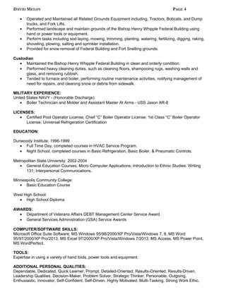 DAVID MELOY PAGE 4
• Operated and Maintained all Related Grounds Equipment including, Tractors, Bobcats, and Dump
trucks, and Fork Lifts.
• Performed landscape and maintain grounds of the Bishop Henry Whipple Federal Building using
hand or power tools or equipment.
• Perform tasks including sod laying, mowing, trimming, planting, watering, fertilizing, digging, raking,
shoveling, plowing, salting and sprinkler installation.
• Provided for snow removal of Federal Building and Fort Snelling grounds.
Custodian
• Maintained the Bishop Henry Whipple Federal Building in clean and orderly condition.
• Performed heavy cleaning duties, such as cleaning floors, shampooing rugs, washing walls and
glass, and removing rubbish.
• Tended to furnace and boiler, performing routine maintenance activities, notifying management of
need for repairs, and cleaning snow or debris from sidewalk.
MILITARY EXPERIENCE:
United States NAVY - (Honorable Discharge)
• Boiler Technician and Molder and Assistant Master At Arms - USS Jason AR-8
LICENSES:
• Certified Pool Operator License; Chief “C” Boiler Operator License; 1st Class “C” Boiler Operator
License; Universal Refrigeration Certification
EDUCATION:
Dunwoody Institute: 1996-1999
• Full Time Day, completed courses in HVAC Service Program.
• Night School, completed courses in Basic Refrigeration, Basic Boiler, & Pneumatic Controls.
Metropolitan State University: 2002-2004
• General Education Courses; Micro Computer Applications; Introduction to Ethnic Studies; Writing
131; Interpersonal Communications.
Minneapolis Community College:
• Basic Education Course
West High School:
• High School Diploma
AWARDS:
• Department of Veterans Affairs DEBT Management Center Service Award
• General Services Administration (GSA) Service Awards
COMPUTER/SOFTWARE SKILLS:
Microsoft Office Suite Software; MS Windows 95/98/2000/XP Pro/Vista/Windows 7, 8, MS Word
95/97/2000/XP Pro/2013, MS Excel 97/2000/XP Pro/Vista/Windows 7/2013, MS Access, MS Power Point,
MS WordPerfect.
TOOLS:
Expertise in using a variety of hand tools, power tools and equipment.
ADDITIONAL PERSONAL QUALITIES:
Dependable, Dedicated, Quick Learner, Prompt, Detailed-Oriented, Results-Oriented, Results-Driven,
Leadership Qualities, Decision-Maker, Problem Solver, Strategic Thinker, Personable, Outgoing,
Enthusiastic, Innovator, Self-Confident, Self-Driven, Highly Motivated; Multi-Tasking, Strong Work Ethic,
 