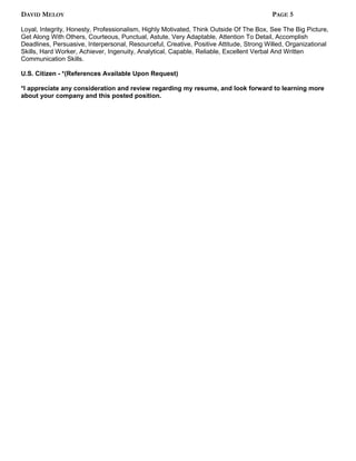 DAVID MELOY PAGE 5
Loyal, Integrity, Honesty, Professionalism, Highly Motivated, Think Outside Of The Box, See The Big Picture,
Get Along With Others, Courteous, Punctual, Astute, Very Adaptable, Attention To Detail, Accomplish
Deadlines, Persuasive, Interpersonal, Resourceful, Creative, Positive Attitude, Strong Willed, Organizational
Skills, Hard Worker, Achiever, Ingenuity, Analytical, Capable, Reliable, Excellent Verbal And Written
Communication Skills.
U.S. Citizen - *(References Available Upon Request)
*I appreciate any consideration and review regarding my resume, and look forward to learning more
about your company and this posted position.
 