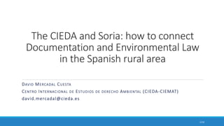 The CIEDA and Soria: how to connect
Documentation and Environmental Law
in the Spanish rural area
DAVID MERCADAL CUESTA
CENTRO INTERNACIONAL DE ESTUDIOS DE DERECHO AMBIENTAL (CIEDA-CIEMAT)
david.mercadal@cieda.es
1/10
 