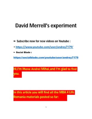 David Merrell's experiment
► Subscribe now for new videos on Youtube :
• h ps://www.youtube.com/user/andrey7179/
► Social Blade :
https://socialblade.com/youtube/user/andrey7179
Hi,I'm I ene Andrei Mihai,and I'm glad to ﬁnd
you.
In this ar cle you will ﬁnd all the MBA 4 Life
Romania materials posted so far:
1
 