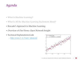 Agenda
• What Is Machine Learning?
• What Is All the Machine Learning Excitement About?
• Brocade’s Approach to Machine Learning
• Overview of Our Demo: Open Network Insight
• Technical Explanations/Code
– http://www.1-4-5.net/~dmm/ml
© 2016 BROCADE COMMUNICATIONS SYSTEMS, INC. COMPANY PROPRIETARY INFORMATION 16
 