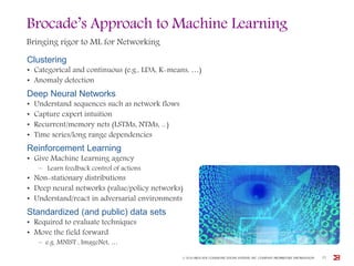 Brocade’s Approach to Machine Learning
Bringing rigor to ML for Networking
Clustering
• Categorical and continuous (e.g., LDA, K-means, …)
• Anomaly detection
Deep Neural Networks
• Understand sequences such as network flows
• Capture expert intuition
• Recurrent/memory nets (LSTMs, NTMs, ...)
• Time series/long range dependencies
Reinforcement Learning
• Give Machine Learning agency
– Learn feedback control of actions
• Non-stationary distributions
• Deep neural networks (value/policy networks)
• Understand/react in adversarial environments
Standardized (and public) data sets
• Required to evaluate techniques
• Move the field forward
– e.g. MNIST , ImageNet, …
© 2016 BROCADE COMMUNICATIONS SYSTEMS, INC. COMPANY PROPRIETARY INFORMATION 25
 