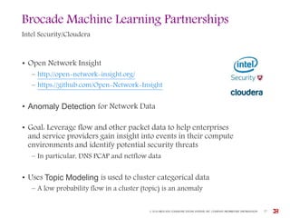 Brocade Machine Learning Partnerships
Intel Security/Cloudera
• Open Network Insight
– http://open-network-insight.org/
– https://github.com/Open-Network-Insight
• Anomaly Detection for Network Data
• Goal: Leverage flow and other packet data to help enterprises
and service providers gain insight into events in their compute
environments and identify potential security threats
– In particular, DNS PCAP and netflow data
• Uses Topic Modeling is used to cluster categorical data
– A low probability flow in a cluster (topic) is an anomaly
© 2016 BROCADE COMMUNICATIONS SYSTEMS, INC. COMPANY PROPRIETARY INFORMATION 27
 