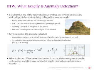 BTW, What Exactly Is Anomaly Detection?
• It is clear that one of the major challenges we face as a civilization is dealing
with deluge of data that are being collected from our networks
– While at the same time we are “knowledge starved”
– Can’t find the needles in an exponentially growing haystack
– Anomaly Detection is one piece of the puzzle
– Machine Learning is a fundamental part of the answer
• Key Assumption for Anomaly Detection
– Anomalous events occur relatively infrequently (alternatively: most events normal)
– Second order assumption: Common events follow a Gaussian distribution
(likely to be wrong)
• What is obvious: When anomalous events do occur, their consequences can be
quite serious and often have substantial negative impact on our businesses,
security, …
© 2016 BROCADE COMMUNICATIONS SYSTEMS, INC. COMPANY PROPRIETARY INFORMATION 28
 