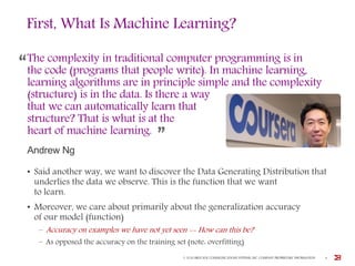 First, What Is Machine Learning?
• Said another way, we want to discover the Data Generating Distribution that
underlies the data we observe. This is the function that we want
to learn.
• Moreover, we care about primarily about the generalization accuracy
of our model (function)
– Accuracy on examples we have not yet seen -- How can this be?
– As opposed the accuracy on the training set (note: overfitting)
The complexity in traditional computer programming is in
the code (programs that people write). In machine learning,
learning algorithms are in principle simple and the complexity
(structure) is in the data. Is there a way
that we can automatically learn that
structure? That is what is at the
heart of machine learning.
Andrew Ng
© 2016 BROCADE COMMUNICATIONS SYSTEMS, INC. COMPANY PROPRIETARY INFORMATION 4
 