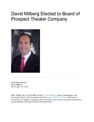 David Milberg Elected to Board of
Prospect Theater Company
NEWS PROVIDED BY
David Milberg
Jul 19, 2016, 11:37 ET
NEW YORK, July 19, 2016 /PRNewswire/ -- David Milberg, banker, philanthropist, and
investment veteran, will be joining the board of Prospect Theater Company. The theater is
renowned for its support of emerging artists and writers, and excels at creating programming to
engage audiences and musical theater participants alike.
 