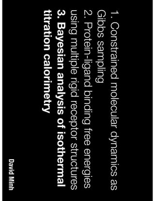 David Minh
1. Constrained molecular dynamics as
Gibbs sampling
2. Protein-ligand binding free energies
using multiple rigid receptor structures
3. Bayesian analysis of isothermal
titration calorimetry
 