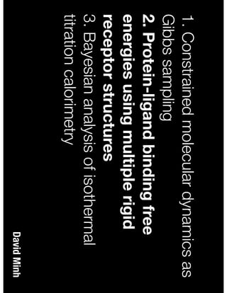 David Minh
1. Constrained molecular dynamics as
Gibbs sampling
2. Protein-ligand binding free
energies using multiple rigid
receptor structures
3. Bayesian analysis of isothermal
titration calorimetry
 