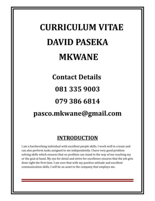 CURRICULUM VITAE
DAVID PASEKA
MKWANE
Contact Details
081 335 9003
079 386 6814
pasco.mkwane@gmail.com
INTRODUCTION
I am a hardworking individual with excellent people skills. I work well in a team and
can also perform tasks assigned to me independently. I have very good problem
solving skills which ensures that no problem can stand in the way of me reaching my
or the goal at hand. My eye for detail and strive for excellence ensures that the job gets
done right the first time. I am sure that with my positive attitude and excellent
communication skills, I will be an asset to the company that employs me.
 