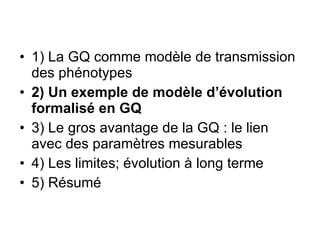 1) La GQ comme modèle de transmission des phénotypes 2) Un exemple de modèle d’évolution formalisé en GQ 3) Le gros avantage de la GQ : le lien avec des paramètres mesurables 4) Les limites; évolution à long terme 5) Résumé 